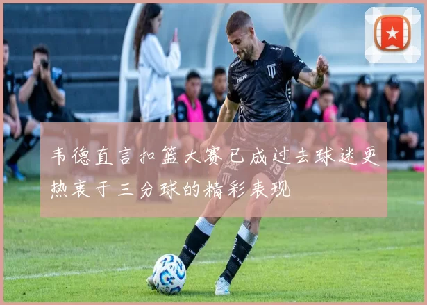 韦德直言扣篮大赛已成过去球迷更热衷于三分球的精彩表现