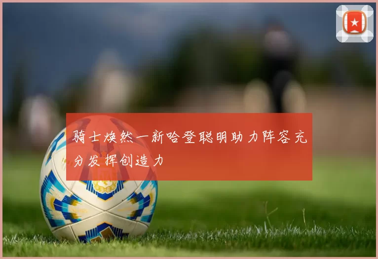 骑士焕然一新哈登聪明助力阵容充分发挥创造力