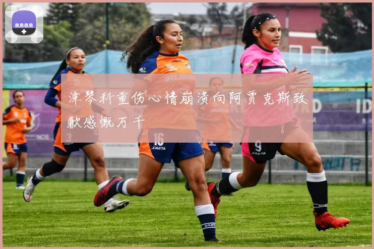 津琴科重伤心情崩溃向阿贾克斯致歉感慨万千