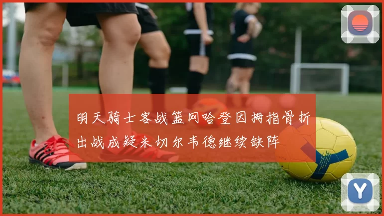 明天骑士客战篮网哈登因拇指骨折出战成疑米切尔韦德继续缺阵