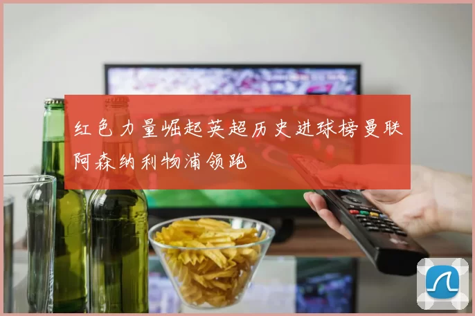 红色力量崛起英超历史进球榜曼联阿森纳利物浦领跑
