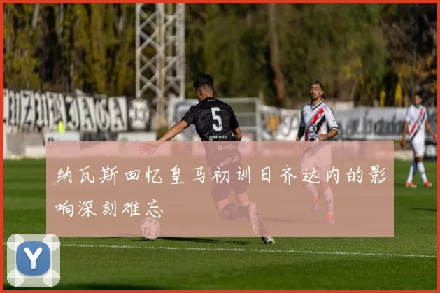纳瓦斯回忆皇马初训日齐达内的影响深刻难忘