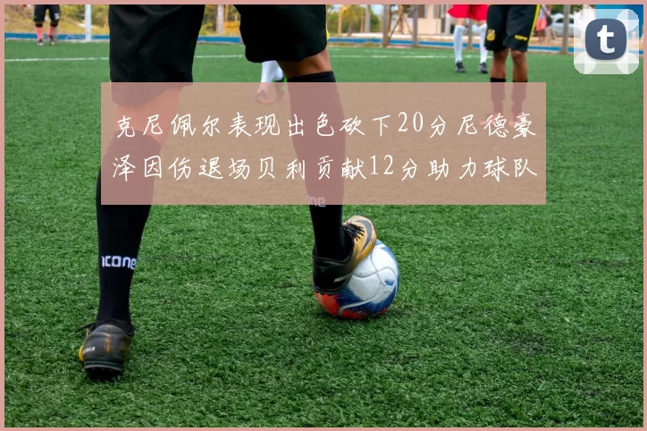 克尼佩尔表现出色砍下20分尼德豪泽因伤退场贝利贡献12分助力球队
