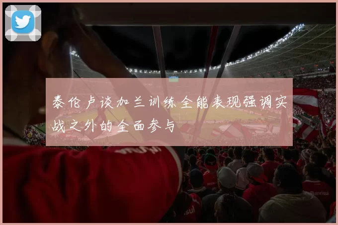泰伦卢谈加兰训练全能表现强调实战之外的全面参与