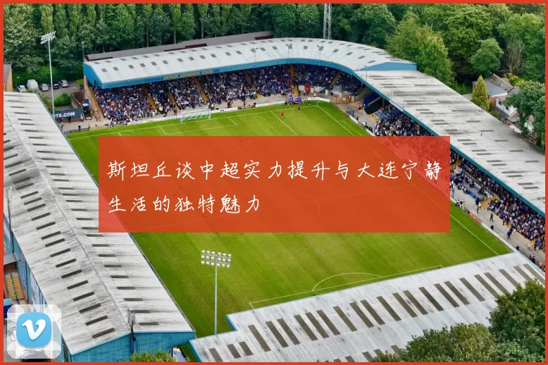 斯坦丘谈中超实力提升与大连宁静生活的独特魅力