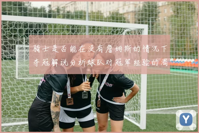 骑士是否能在没有詹姆斯的情况下夺冠解说分析球队对冠军经验的渴望与担忧