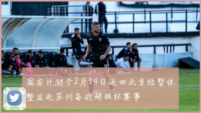 国安计划于2月14日返回北京短暂休整后赴苏州备战超级杯赛事