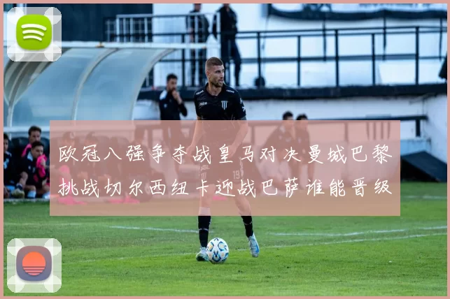 欧冠八强争夺战皇马对决曼城巴黎挑战切尔西纽卡迎战巴萨谁能晋级