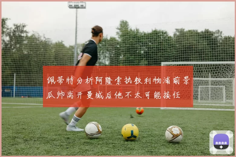 佩蒂特分析阿隆索执教利物浦前景瓜帅离开曼城后他不太可能接任