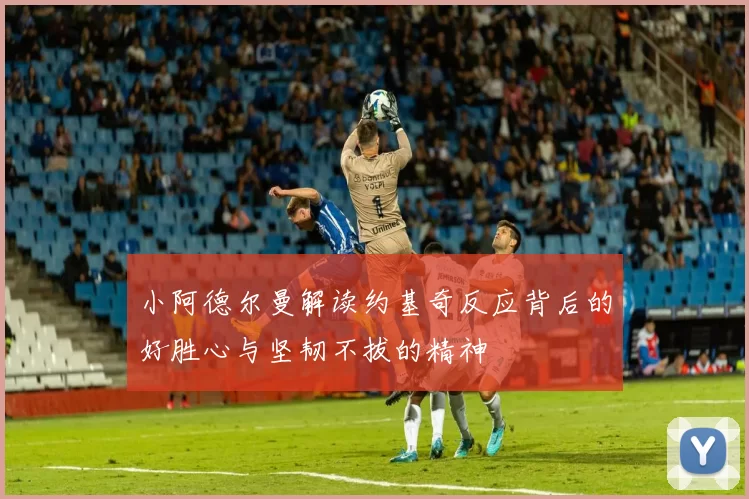 小阿德尔曼解读约基奇反应背后的好胜心与坚韧不拔的精神
