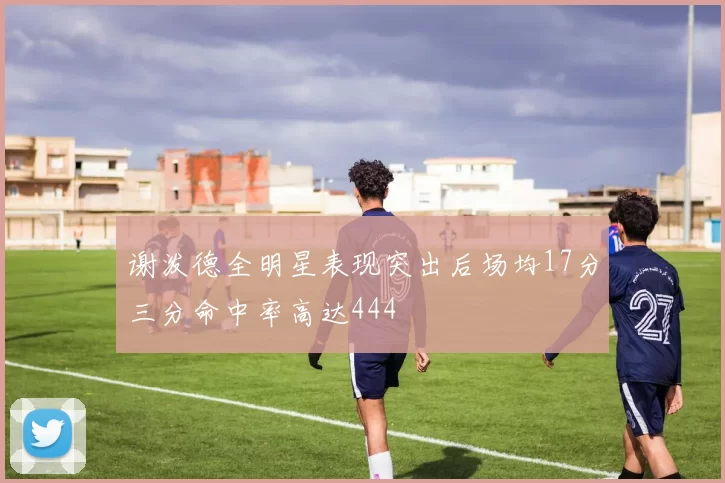 谢泼德全明星表现突出后场均17分三分命中率高达444