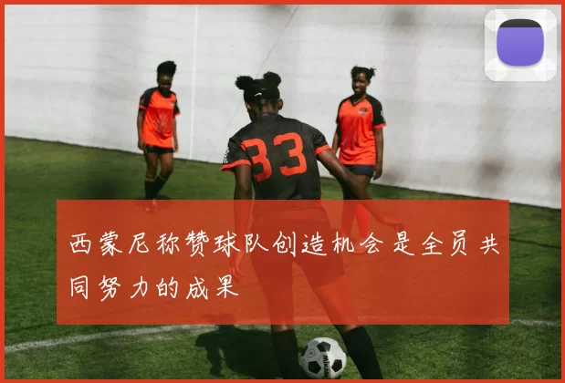 西蒙尼称赞球队创造机会是全员共同努力的成果