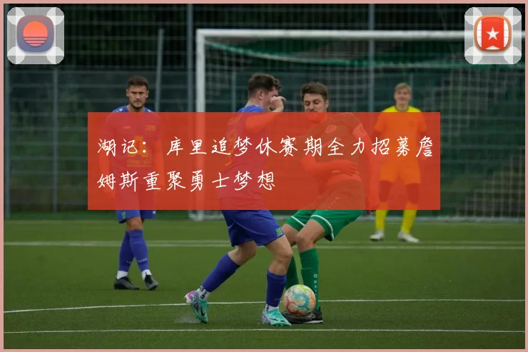 湖记：库里追梦休赛期全力招募詹姆斯重聚勇士梦想
