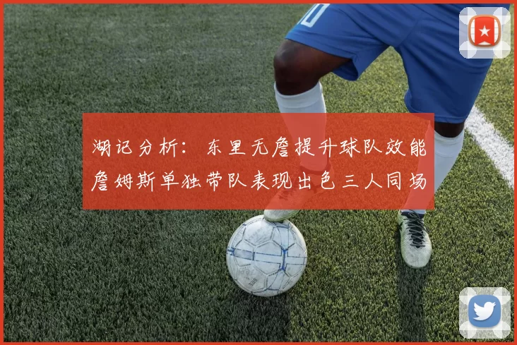 湖记分析：东里无詹提升球队效能詹姆斯单独带队表现出色三人同场反而下滑