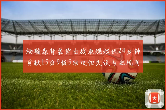 杨瀚森背靠背出战表现起伏24分钟贡献15分9板5助攻但失误与犯规同样引人关注