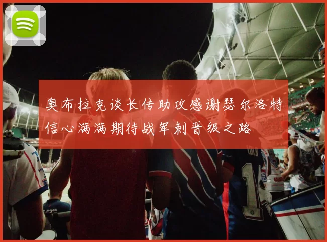 奥布拉克谈长传助攻感谢瑟尔洛特信心满满期待战军刺晋级之路