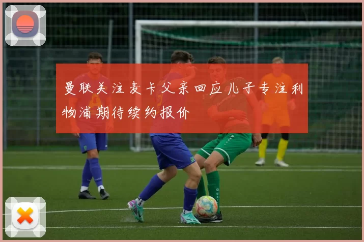 曼联关注麦卡父亲回应儿子专注利物浦期待续约报价