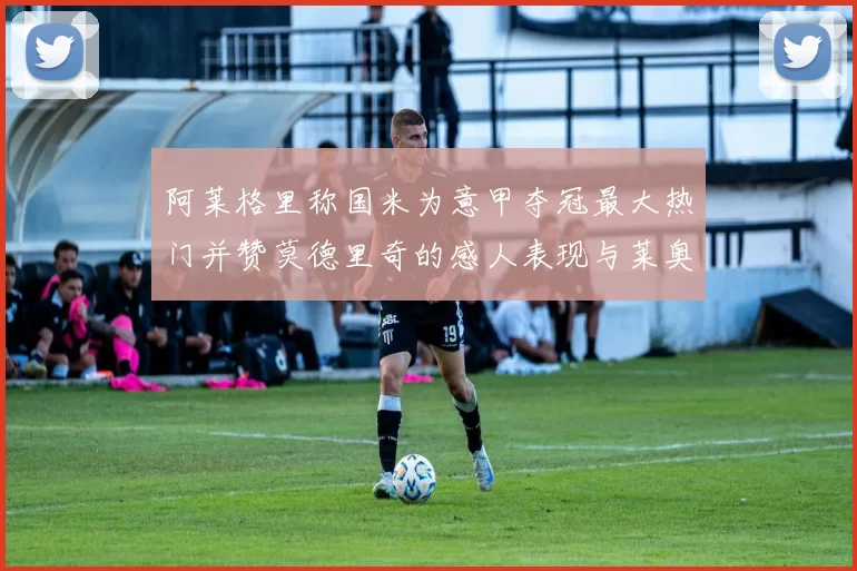 阿莱格里称国米为意甲夺冠最大热门并赞莫德里奇的感人表现与莱奥的务实转变
