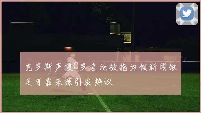 克罗斯声援C罗言论被指为假新闻缺乏可靠来源引发热议