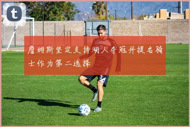 詹姆斯坚定支持湖人夺冠并提名骑士作为第二选择