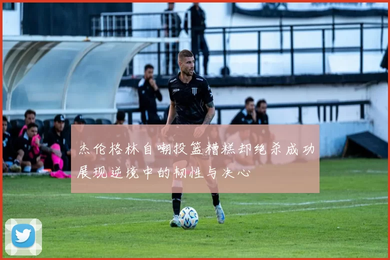 杰伦格林自嘲投篮糟糕却绝杀成功展现逆境中的韧性与决心