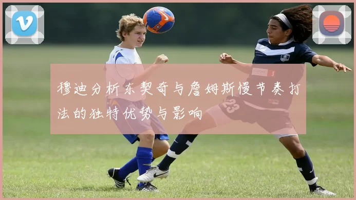 穆迪分析东契奇与詹姆斯慢节奏打法的独特优势与影响